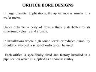 ORIFICE BORE DESIGNS
In large diameter applications, the appearance is similar to a
wafer meter.
Under extreme velocity of flow, a thick plate better resists
supersonic velocity and erosion.
In installations where high sound levels or reduced durability
should be avoided, a series of orifices can be used.
Each orifice is specifically sized and factory installed in a
pipe section which is supplied as a spool assembly.
 