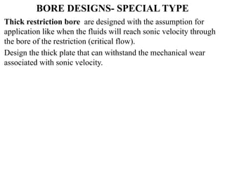BORE DESIGNS- SPECIAL TYPE
Thick restriction bore are designed with the assumption for
application like when the fluids will reach sonic velocity through
the bore of the restriction (critical flow).
Design the thick plate that can withstand the mechanical wear
associated with sonic velocity.
 