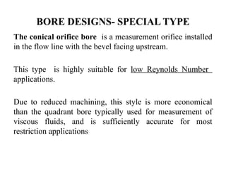 BORE DESIGNS- SPECIAL TYPE
The conical orifice bore is a measurement orifice installed
in the flow line with the bevel facing upstream.
This type is highly suitable for low Reynolds Number
applications.
Due to reduced machining, this style is more economical
than the quadrant bore typically used for measurement of
viscous fluids, and is sufficiently accurate for most
restriction applications
 