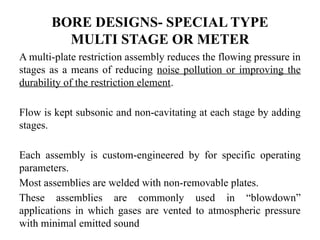 BORE DESIGNS- SPECIAL TYPE
MULTI STAGE OR METER
A multi-plate restriction assembly reduces the flowing pressure in
stages as a means of reducing noise pollution or improving the
durability of the restriction element.
Flow is kept subsonic and non-cavitating at each stage by adding
stages.
Each assembly is custom-engineered by for specific operating
parameters.
Most assemblies are welded with non-removable plates.
These assemblies are commonly used in “blowdown”
applications in which gases are vented to atmospheric pressure
with minimal emitted sound
 