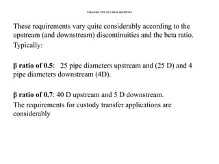 STRAIGHT PIPE RUN REQUIREMENTS
These requirements vary quite considerably according to the
upstream (and downstream) discontinuities and the beta ratio.
Typically:
β ratio of 0.5: 25 pipe diameters upstream and (25 D) and 4
pipe diameters downstream (4D).
β ratio of 0.7: 40 D upstream and 5 D downstream.
The requirements for custody transfer applications are
considerably
 