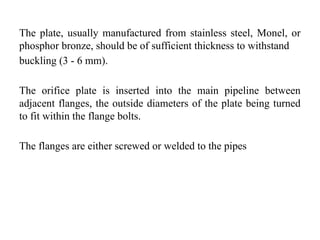 The plate, usually manufactured from stainless steel, Monel, or
phosphor bronze, should be of sufficient thickness to withstand
buckling (3 - 6 mm).
The orifice plate is inserted into the main pipeline between
adjacent flanges, the outside diameters of the plate being turned
to fit within the flange bolts.
The flanges are either screwed or welded to the pipes
 