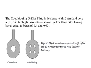 The Conditioning Orifice Plate is designed with 2 standard bore
sizes, one for high flow rates and one for low flow rates having
bores equal to betas of 0.4 and 0.65.
 