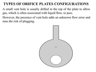 TYPES OF ORIFICE PLATES CONFIGURATIONS
A small vent hole is usually drilled in the top of the plate to allow
gas, which is often associated with liquid flow, to pass.
However, the presence of vent hole adds an unknown flow error and
runs the risk of plugging.
 