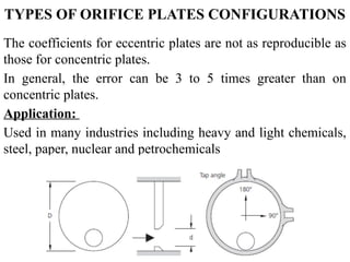 TYPES OF ORIFICE PLATES CONFIGURATIONS
The coefficients for eccentric plates are not as reproducible as
those for concentric plates.
In general, the error can be 3 to 5 times greater than on
concentric plates.
Application:
Used in many industries including heavy and light chemicals,
steel, paper, nuclear and petrochemicals
 