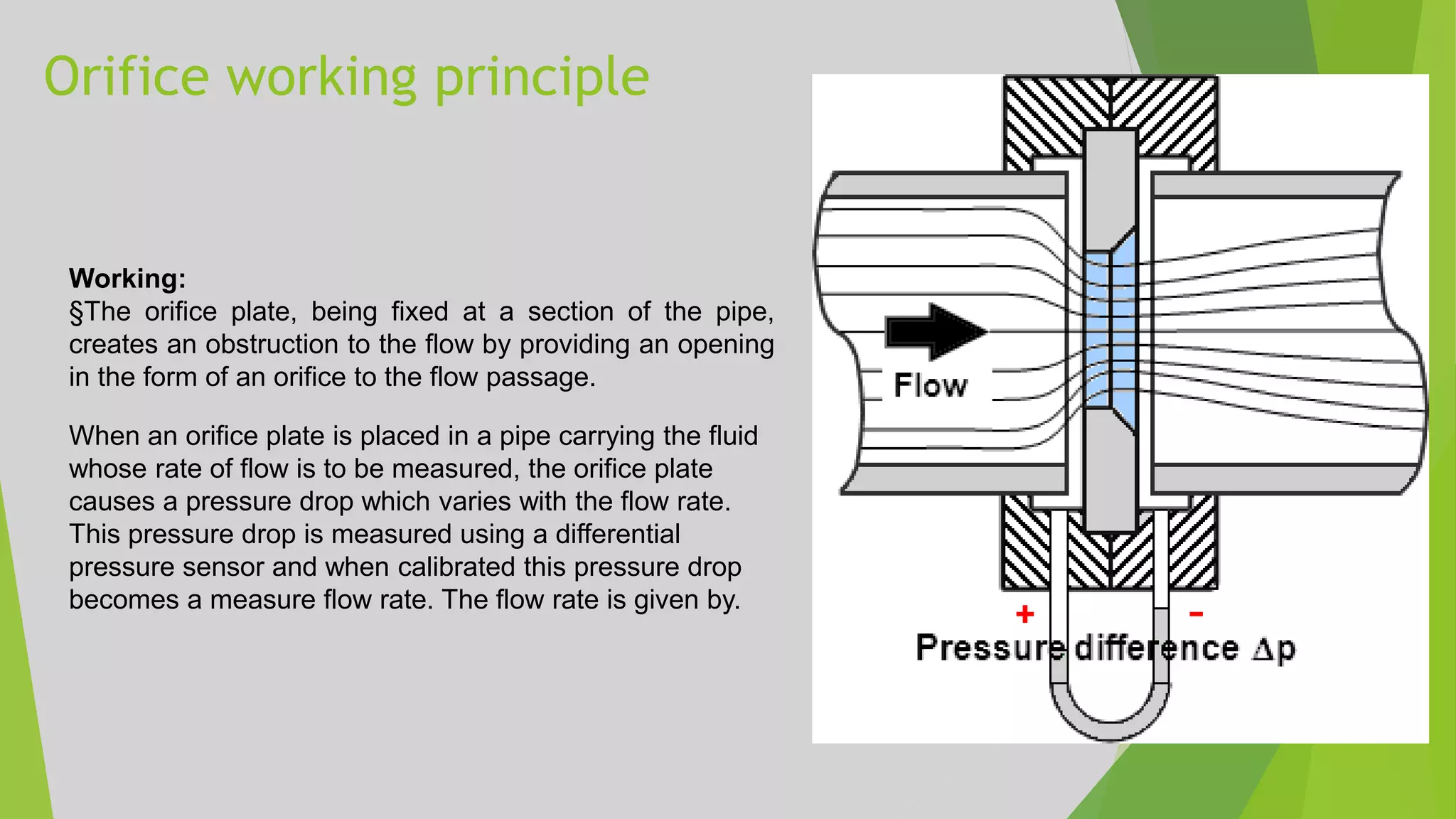 Orifice working principle
Working:
§The orifice plate, being fixed at a section of the pipe,
creates an obstruction to the flow by providing an opening
in the form of an orifice to the flow passage.
When an orifice plate is placed in a pipe carrying the fluid
whose rate of flow is to be measured, the orifice plate
causes a pressure drop which varies with the flow rate.
This pressure drop is measured using a differential
pressure sensor and when calibrated this pressure drop
becomes a measure flow rate. The flow rate is given by.
 