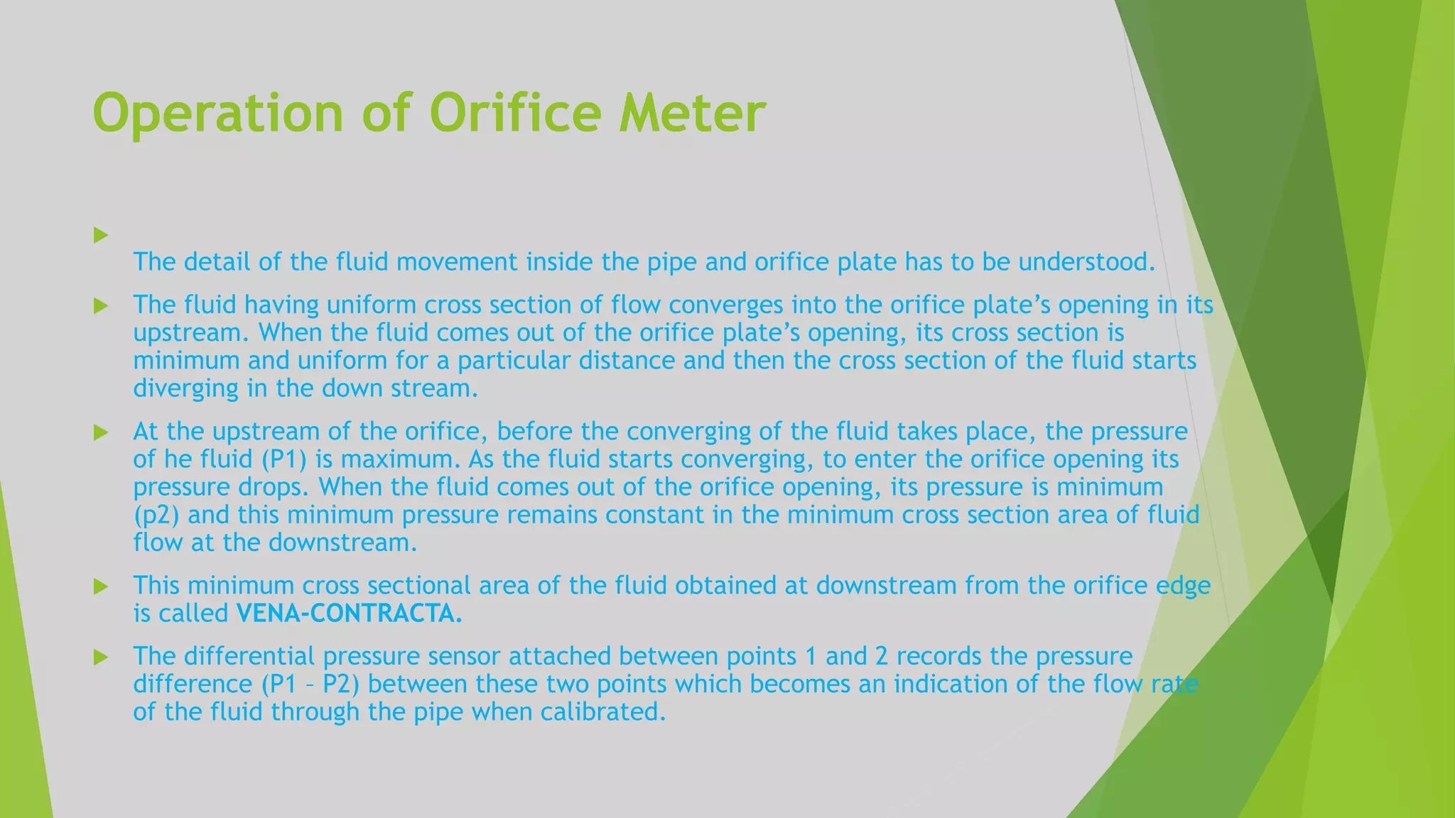 Operation of Orifice Meter

The detail of the fluid movement inside the pipe and orifice plate has to be understood.
 The fluid having uniform cross section of flow converges into the orifice plate’s opening in its
upstream. When the fluid comes out of the orifice plate’s opening, its cross section is
minimum and uniform for a particular distance and then the cross section of the fluid starts
diverging in the down stream.
 At the upstream of the orifice, before the converging of the fluid takes place, the pressure
of he fluid (P1) is maximum. As the fluid starts converging, to enter the orifice opening its
pressure drops. When the fluid comes out of the orifice opening, its pressure is minimum
(p2) and this minimum pressure remains constant in the minimum cross section area of fluid
flow at the downstream.
 This minimum cross sectional area of the fluid obtained at downstream from the orifice edge
is called VENA-CONTRACTA.
 The differential pressure sensor attached between points 1 and 2 records the pressure
difference (P1 – P2) between these two points which becomes an indication of the flow rate
of the fluid through the pipe when calibrated.
 
