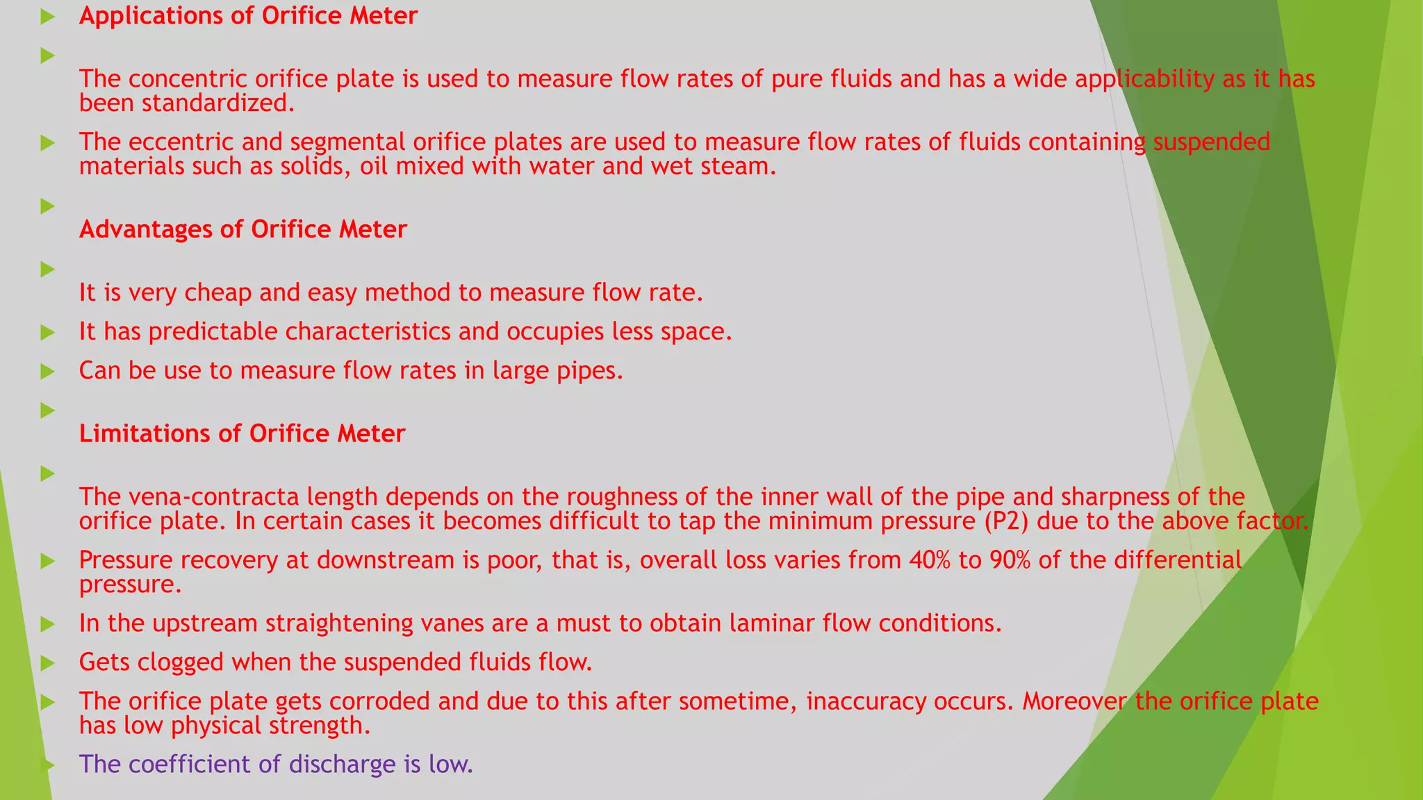  Applications of Orifice Meter

The concentric orifice plate is used to measure flow rates of pure fluids and has a wide applicability as it has
been standardized.
 The eccentric and segmental orifice plates are used to measure flow rates of fluids containing suspended
materials such as solids, oil mixed with water and wet steam.

Advantages of Orifice Meter

It is very cheap and easy method to measure flow rate.
 It has predictable characteristics and occupies less space.
 Can be use to measure flow rates in large pipes.

Limitations of Orifice Meter

The vena-contracta length depends on the roughness of the inner wall of the pipe and sharpness of the
orifice plate. In certain cases it becomes difficult to tap the minimum pressure (P2) due to the above factor.
 Pressure recovery at downstream is poor, that is, overall loss varies from 40% to 90% of the differential
pressure.
 In the upstream straightening vanes are a must to obtain laminar flow conditions.
 Gets clogged when the suspended fluids flow.
 The orifice plate gets corroded and due to this after sometime, inaccuracy occurs. Moreover the orifice plate
has low physical strength.
 The coefficient of discharge is low.
 
