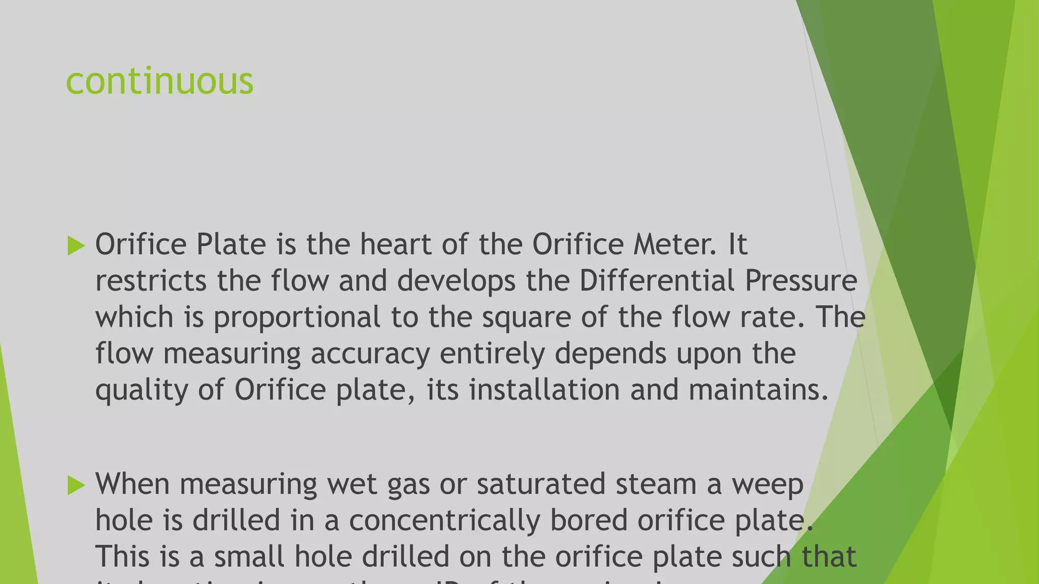 continuous
 Orifice Plate is the heart of the Orifice Meter. It
restricts the flow and develops the Differential Pressure
which is proportional to the square of the flow rate. The
flow measuring accuracy entirely depends upon the
quality of Orifice plate, its installation and maintains.
 When measuring wet gas or saturated steam a weep
hole is drilled in a concentrically bored orifice plate.
This is a small hole drilled on the orifice plate such that
 