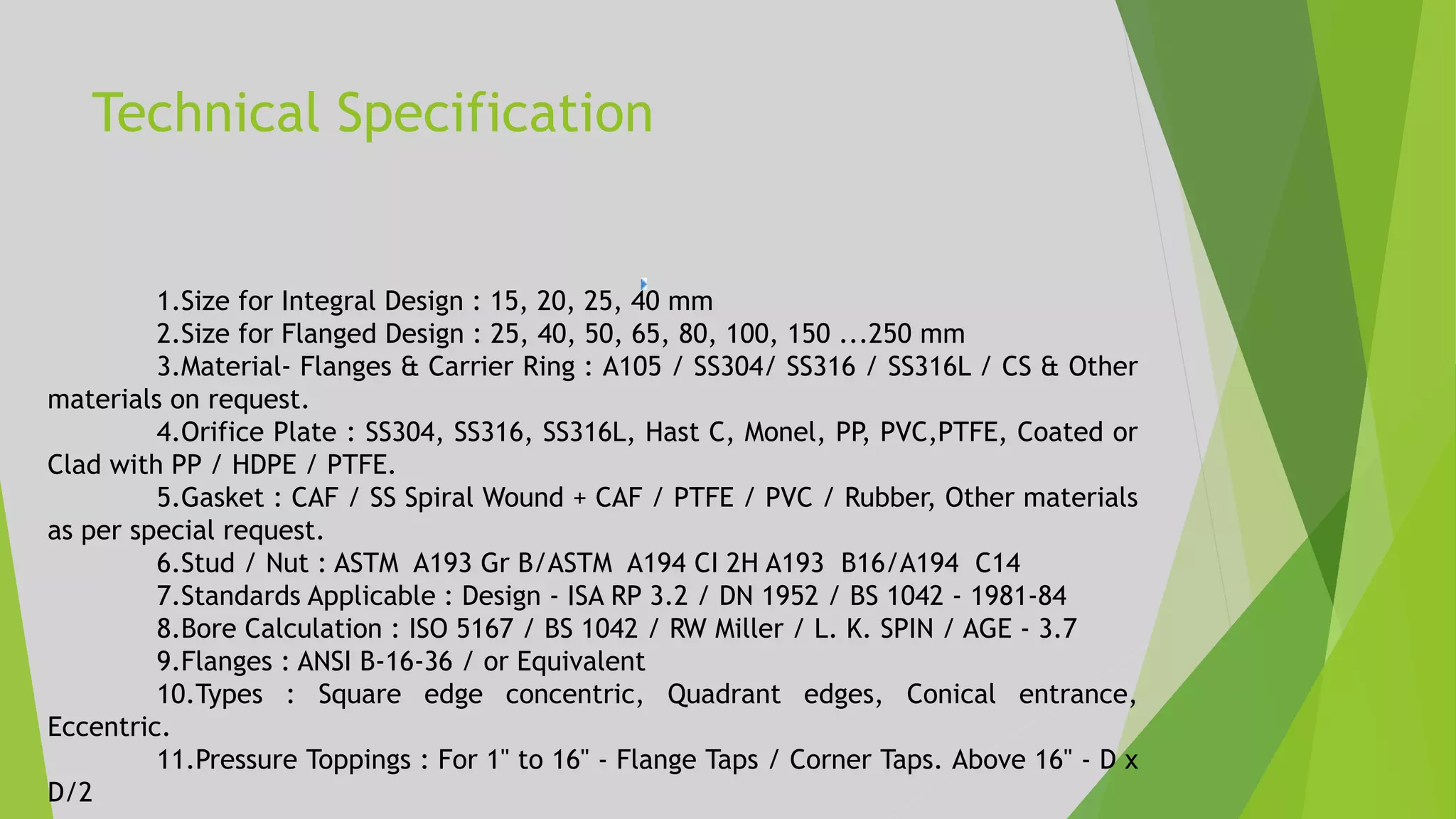 Technical Specification
1.Size for Integral Design : 15, 20, 25, 40 mm
2.Size for Flanged Design : 25, 40, 50, 65, 80, 100, 150 ...250 mm
3.Material- Flanges & Carrier Ring : A105 / SS304/ SS316 / SS316L / CS & Other
materials on request.
4.Orifice Plate : SS304, SS316, SS316L, Hast C, Monel, PP, PVC,PTFE, Coated or
Clad with PP / HDPE / PTFE.
5.Gasket : CAF / SS Spiral Wound + CAF / PTFE / PVC / Rubber, Other materials
as per special request.
6.Stud / Nut : ASTM A193 Gr B/ASTM A194 CI 2H A193 B16/A194 C14
7.Standards Applicable : Design - ISA RP 3.2 / DN 1952 / BS 1042 - 1981-84
8.Bore Calculation : ISO 5167 / BS 1042 / RW Miller / L. K. SPIN / AGE - 3.7
9.Flanges : ANSI B-16-36 / or Equivalent
10.Types : Square edge concentric, Quadrant edges, Conical entrance,
Eccentric.
11.Pressure Toppings : For 1" to 16" - Flange Taps / Corner Taps. Above 16" - D x
D/2
 