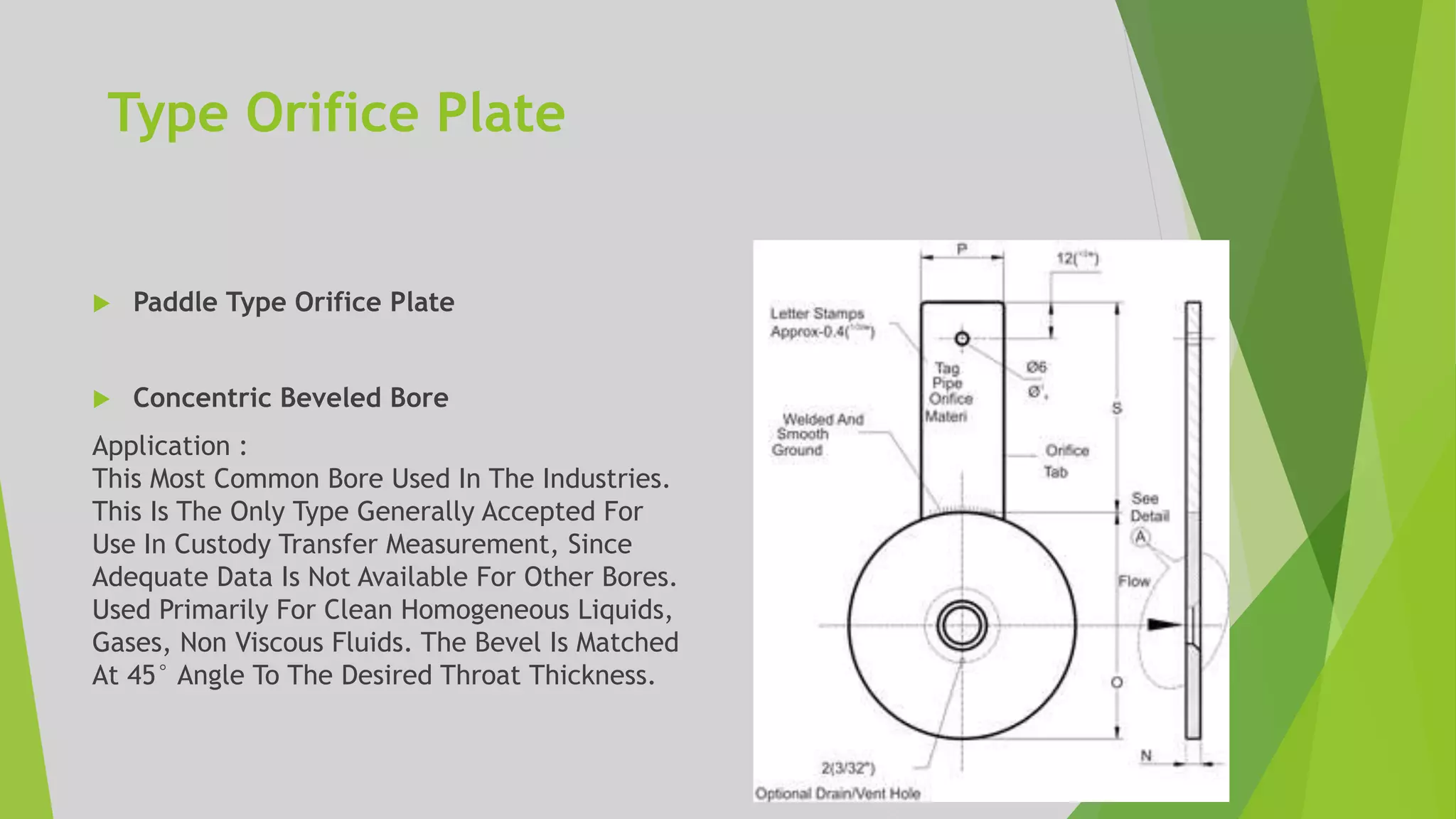 Type Orifice Plate
 Paddle Type Orifice Plate
 Concentric Beveled Bore
Application :
This Most Common Bore Used In The Industries.
This Is The Only Type Generally Accepted For
Use In Custody Transfer Measurement, Since
Adequate Data Is Not Available For Other Bores.
Used Primarily For Clean Homogeneous Liquids,
Gases, Non Viscous Fluids. The Bevel Is Matched
At 45° Angle To The Desired Throat Thickness.
 