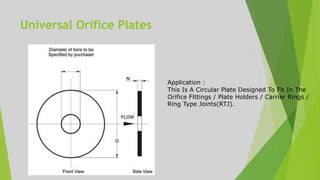Universal Orifice Plates
Application :
This Is A Circular Plate Designed To Fit In The
Orifice Fittings / Plate Holders / Carrier Rings /
Ring Type Joints(RTJ).
 