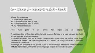 Where, Qa = flow rate
Cd = Discharge coefficient
A1 = Cross sectional area of pipe
A2 = Cross sectional area of orifice
P1, P2 = Static Pressures
•The main parts of an orifice flow meter are as follows:
A stainless steel orifice plate which is held between flanges of a pipe carrying the fluid
whose flow rate is being measured.
•It should be noted that for a certain distance before and after the orifice plate fitted
between the flanges, the pipe carrying the fliud should be straight in order to maintain
laminar flow conditions.
•Openings are provided at two places 1 and 2 for attaching a differential pressure sensor
(U-tube manometer, differential pressure gauge etc) as shown in the diagram.
 