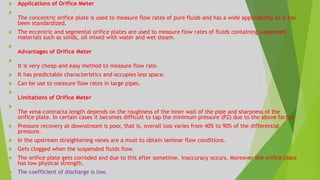  Applications of Orifice Meter

The concentric orifice plate is used to measure flow rates of pure fluids and has a wide applicability as it has
been standardized.
 The eccentric and segmental orifice plates are used to measure flow rates of fluids containing suspended
materials such as solids, oil mixed with water and wet steam.

Advantages of Orifice Meter

It is very cheap and easy method to measure flow rate.
 It has predictable characteristics and occupies less space.
 Can be use to measure flow rates in large pipes.

Limitations of Orifice Meter

The vena-contracta length depends on the roughness of the inner wall of the pipe and sharpness of the
orifice plate. In certain cases it becomes difficult to tap the minimum pressure (P2) due to the above factor.
 Pressure recovery at downstream is poor, that is, overall loss varies from 40% to 90% of the differential
pressure.
 In the upstream straightening vanes are a must to obtain laminar flow conditions.
 Gets clogged when the suspended fluids flow.
 The orifice plate gets corroded and due to this after sometime, inaccuracy occurs. Moreover the orifice plate
has low physical strength.
 The coefficient of discharge is low.
 