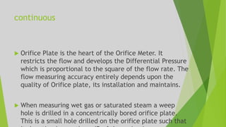 continuous
 Orifice Plate is the heart of the Orifice Meter. It
restricts the flow and develops the Differential Pressure
which is proportional to the square of the flow rate. The
flow measuring accuracy entirely depends upon the
quality of Orifice plate, its installation and maintains.
 When measuring wet gas or saturated steam a weep
hole is drilled in a concentrically bored orifice plate.
This is a small hole drilled on the orifice plate such that
 