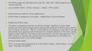  The Orifice plates are manufactured as per ISA / AGA/ API / ANSI standards and in
various materials
 such as SS304 /SS316 / SS316L /Hestoly C / Monel / PTFE coated.
 Various bores are used for various applications.
 Orifice Plate is categories in two types :- Paddle Type & Universal Palate.
 Paddle Type Orifice Plate
 This plate is sandwiched between two Orifice Flanges. Tag Plate of orifice plate
projects out from Orifice flanges and it indicates the existence of Orifice plate. Details
such as Tag NO /Orifice ID / Pipe ID / Plate Material are stamped on one side of the tag
plate which faces upstream side of the pipe line. Outside diameter of the orifice plate
equals to PCD-1 Bolt Dia. This ensures the concentricity with the main pipe line. The
other method to maintain the concentricity is by using sleeves on the bolts or by
providing dowel pins on the Orifice Flanges.
 Universal Orifice Plate
 This is a circular plate designed to fit in the Orifice fittings / Plate holders / carrier
rings / Ring Type Joints(RTJ).
 