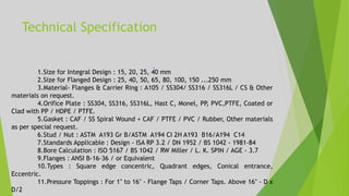 Technical Specification
1.Size for Integral Design : 15, 20, 25, 40 mm
2.Size for Flanged Design : 25, 40, 50, 65, 80, 100, 150 ...250 mm
3.Material- Flanges & Carrier Ring : A105 / SS304/ SS316 / SS316L / CS & Other
materials on request.
4.Orifice Plate : SS304, SS316, SS316L, Hast C, Monel, PP, PVC,PTFE, Coated or
Clad with PP / HDPE / PTFE.
5.Gasket : CAF / SS Spiral Wound + CAF / PTFE / PVC / Rubber, Other materials
as per special request.
6.Stud / Nut : ASTM A193 Gr B/ASTM A194 CI 2H A193 B16/A194 C14
7.Standards Applicable : Design - ISA RP 3.2 / DN 1952 / BS 1042 - 1981-84
8.Bore Calculation : ISO 5167 / BS 1042 / RW Miller / L. K. SPIN / AGE - 3.7
9.Flanges : ANSI B-16-36 / or Equivalent
10.Types : Square edge concentric, Quadrant edges, Conical entrance,
Eccentric.
11.Pressure Toppings : For 1" to 16" - Flange Taps / Corner Taps. Above 16" - D x
D/2
 