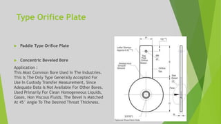 Type Orifice Plate
 Paddle Type Orifice Plate
 Concentric Beveled Bore
Application :
This Most Common Bore Used In The Industries.
This Is The Only Type Generally Accepted For
Use In Custody Transfer Measurement, Since
Adequate Data Is Not Available For Other Bores.
Used Primarily For Clean Homogeneous Liquids,
Gases, Non Viscous Fluids. The Bevel Is Matched
At 45° Angle To The Desired Throat Thickness.
 