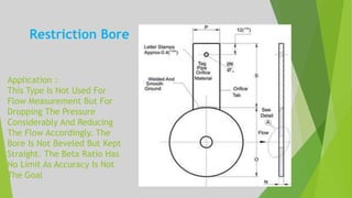 Application :
This Type Is Not Used For
Flow Measurement But For
Dropping The Pressure
Considerably And Reducing
The Flow Accordingly. The
Bore Is Not Beveled But Kept
Straight. The Beta Ratio Has
No Limit As Accuracy Is Not
The Goal
Restriction Bore
 