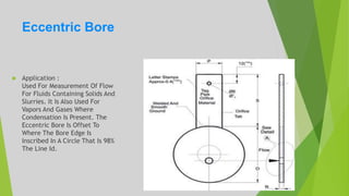Eccentric Bore
 Application :
Used For Measurement Of Flow
For Fluids Containing Solids And
Slurries. It Is Also Used For
Vapors And Gases Where
Condensation Is Present. The
Eccentric Bore Is Offset To
Where The Bore Edge Is
Inscribed In A Circle That Is 98%
The Line Id.
 