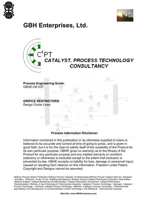 GBH Enterprises, Ltd.

Process Engineering Guide:
GBHE-OE-037

ORIFICE RESTRICTORS:
Design Guide Lines

Process Information Disclaimer
Information contained in this publication or as otherwise supplied to Users is
believed to be accurate and correct at time of going to press, and is given in
good faith, but it is for the User to satisfy itself of the suitability of the Product for
its own particular purpose. GBHE gives no warranty as to the fitness of the
Product for any particular purpose and any implied warranty or condition
(statutory or otherwise) is excluded except to the extent that exclusion is
prevented by law. GBHE accepts no liability for loss, damage or personnel injury
caused or resulting from reliance on this information. Freedom under Patent,
Copyright and Designs cannot be assumed.
Refinery Process Stream Purification Refinery Process Catalysts Troubleshooting Refinery Process Catalyst Start-Up / Shutdown
Activation Reduction In-situ Ex-situ Sulfiding Specializing in Refinery Process Catalyst Performance Evaluation Heat & Mass
Balance Analysis Catalyst Remaining Life Determination Catalyst Deactivation Assessment Catalyst Performance
Characterization Refining & Gas Processing & Petrochemical Industries Catalysts / Process Technology - Hydrogen Catalysts /
Process Technology – Ammonia Catalyst Process Technology - Methanol Catalysts / process Technology – Petrochemicals
Specializing in the Development & Commercialization of New Technology in the Refining & Petrochemical Industries
Web Site: www.GBHEnterprises.com

 