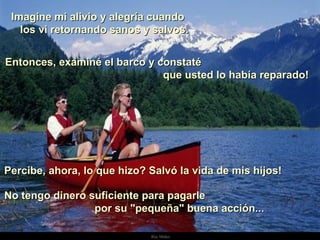 Imagine mi alivio y alegría cuando  los vi retornando sanos y salvos.  Entonces, examiné el barco y constaté  que usted lo había reparado! Percibe, ahora, lo que hizo? Salvó la vida de mis hijos!   No tengo dinero suficiente para pagarle  por su "pequeña" buena acción... . 