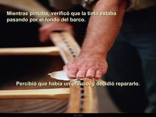 Mientras pintaba, verificó que la tinta estaba  pasando por el fondo del barco. . Percibió que había un orificio, y decidió repararlo. 
