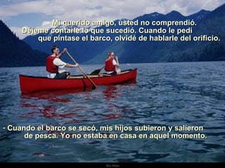 Mi querido amigo, usted no comprendió. Déjeme contarle lo que sucedió. Cuando le pedí  que pintase el barco, olvidé de hablarle del orificio. Cuando el barco se secó, mis hijos subieron y salieron  de pesca. Yo no estaba en casa en aquel momento.  . 