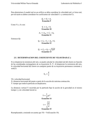 Universidad Militar Nueva Granada

Laboratorio de Hidráulica I

Para determinar el caudal real en un orificio se debe considerar la velocidad real y el área real,
por tal razón se deben considerar los coeficientes de velocidad Cv y contracción Cc.

Ecuación 9
Como Vr y Ar son:
Ecuación 10
Ecuación 11
Entonces Qr:
Ecuación 12

Ecuación 13
2.5. DETERMINACION DEL COEFICIENTE DE VELOCIDAD (CV)
Si se desprecia la resistencia del aire, se puede calcular la velocidad real del chorro en función
de las coordenadas rectangulares de su trayectoria X, Y. Al despreciar la resistencia del aire,
la velocidad horizontal del chorro en cualquier punto de su trayectoria permanece constante y
será(3):

Vh: velocidad horizontal.
X: distancia horizontal del punto a partir de la sección de máxima contracción.
T: tiempo que tarda la partícula en desplazarse.
La distancia vertical Y recorrida por la partícula bajo la acción de la gravedad en el mismo
tiempo t y sin velocidad inicial es:

Ecuación 14

Ecuación 15
Reemplazando y teniendo en cuenta que Vh = Vr(Ecuación 10).

 
