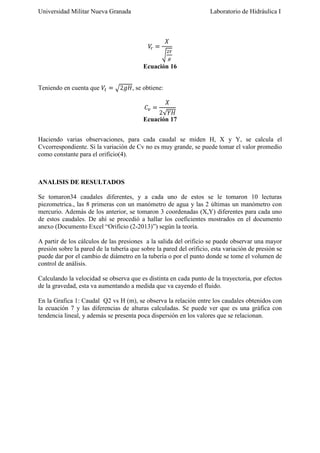 Universidad Militar Nueva Granada

Laboratorio de Hidráulica I

Ecuación 16
Teniendo en cuenta que

, se obtiene:

Ecuación 17
Haciendo varias observaciones, para cada caudal se miden H, X y Y, se calcula el
Cvcorrespondiente. Si la variación de Cv no es muy grande, se puede tomar el valor promedio
como constante para el orificio(4).

ANALISIS DE RESULTADOS
Se tomaron34 caudales diferentes, y a cada uno de estos se le tomaron 10 lecturas
piezometrica., las 8 primeras con un manómetro de agua y las 2 últimas un manómetro con
mercurio. Además de los anterior, se tomaron 3 coordenadas (X,Y) diferentes para cada uno
de estos caudales. De ahí se procedió a hallar los coeficientes mostrados en el documento
anexo (Documento Excel “Orificio (2-2013)”) según la teoría.
A partir de los cálculos de las presiones a la salida del orificio se puede observar una mayor
presión sobre la pared de la tubería que sobre la pared del orificio, esta variación de presión se
puede dar por el cambio de diámetro en la tubería o por el punto donde se tome el volumen de
control de análisis.
Calculando la velocidad se observa que es distinta en cada punto de la trayectoria, por efectos
de la gravedad, esta va aumentando a medida que va cayendo el fluido.
En la Grafica 1: Caudal Q2 vs H (m), se observa la relación entre los caudales obtenidos con
la ecuación 7 y las diferencias de alturas calculadas. Se puede ver que es una gráfica con
tendencia lineal, y además se presenta poca dispersión en los valores que se relacionan.

 