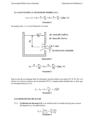 Universidad Militar Nueva Granada

Laboratorio de Hidráulica I

2.1. CALCULO DE LA VELOCIDAD TEORICA (VT)
Aplicando la
Ecuación 2
de energía entre 1 y 2, en la Ilustración 7se tiene:

Ilustración 7

Ecuación 2

Para el caso de un estanque libre la velocidad y presión relativa son nulas (V1=0, P1=0), si el
chorro en 2 está en contacto con la atmósfera P2=0, y despreciando pérdidas hp, se tiene que
la velocidad teórica en 2 es:

Ecuación 3
2.2.COEFICIENTES DE FLUJO
2.2.1. Coeficiente de descarga Cd: es la relación entre el caudal real que pasa a través
del dispositivo y el caudal teórico.

Ecuación 4

 