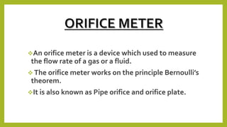 An orifice meter is a device which used to measure
the flow rate of a gas or a fluid.
 The orifice meter works on the principle Bernoulli’s
theorem.
It is also known as Pipe orifice and orifice plate.
 