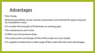 Advantages
• Very cheap,
• Direction possibility can be vertical, horizontal, and inclined.The space required
for installation is less.
• It is usually thin enough to fit between an existing pipe.
• The maintenance cost is low.
• It offers very less pressure drop.
• The construction and design of this orifice meter are very simple.
• It is capable to determine a wide range of flow rates that the main advantages.
 