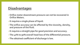 Disadvantages
• Orifice meter downstream pressure can not be recovered in
Orifice Meters.
• It requires a single phase of liquid.
• The orifice accuracy can be affected by the viscosity, density,
and pressure of the fluid.
• It requires a straight pipe for good precision and accuracy.
• The 40% to 90% overall head loss of the differential pressure.
• The obtained coefficient of discharge is low.
 