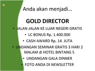 GOLD DIRECTOR JALAN-JALAN KE LUAR NEGERI GRATIS LC BONUS Rp. 1.400.000 CASH AWARD Rp. 14. JUTA UNDANGAN SEMINAR GRATIS 3 HARI 2 MALAM di HOTEL BINTANG 5 UNDANGAN GALA DINNER FOTO ANDA DI NEWSLETTER Anda akan menjadi… 