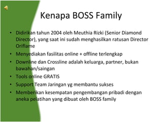 Didirikan tahun 2004 oleh Meuthia Rizki (Senior Diamond Director), yang saat ini sudah menghasilkan ratusan Director Oriflame Menyediakan fasilitas online + offline terlengkap Downline dan Crossline adalah keluarga, partner, bukan bawahan/saingan Tools online GRATIS Support Team Jaringan yg membantu sukses Memberikan kesempatan pengembangan pribadi dengan aneka pelatihan yang dibuat oleh BOSS family Kenapa BOSS Family 