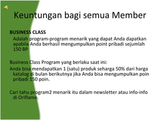 BUSINESS CLASS   Adalah program-program menarik yang dapat Anda dapatkan apabila Anda berhasil mengumpulkan point pribadi sejumlah 150 BP Business Class Program yang berlaku saat ini:  Anda bisa mendapatkan 1 (satu) produk seharga 50% dari harga katalog di bulan berikutnya jika Anda bisa mengumpulkan poin pribadi 150 poin. Cari tahu program2 menarik itu dalam newsletter atau info-info di Oriflame. Keuntungan bagi semua Member 