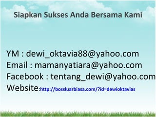 Siapkan Sukses Anda Bersama Kami YM : dewi_oktavia88@yahoo.com Email : mamanyatiara@yahoo.com Facebook : tentang_dewi@yahoo.com Website : http://bossluarbiasa.com/?id=dewioktavias 