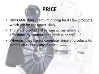 PRICE 
• ORIFLAME does premium pricing for its few products 
which are for the upper class. 
• There are products at various prices which is 
affordable by students and professionals. 
• Whereas, they have a complete range of products for 
middle class easily affordable. 
 
