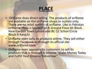 PLACE 
• Oriflame does direct selling. The products of oriflame 
are available on the oriflame shops or outlets only. 
There are no retail outlets of oriflame. Like in Pakistan 
oriflame shop is located 14-A Ground Floor Ali Block 
New Garden Town Lahore and BC-11 Schon Circle 
Block-9 Karachi 
• Oriflame even sells its products online. They sell either 
through Facebook or through its official site 
www.oriflame.com. 
• Oriflame even appoints its customers to sell its 
products that is through it scheme "Make Money Today 
and Fulfill Your Dreams Tomorrow." 
 