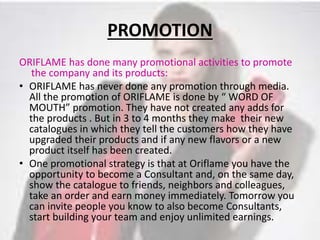 PROMOTION 
ORIFLAME has done many promotional activities to promote 
the company and its products: 
• ORIFLAME has never done any promotion through media. 
All the promotion of ORIFLAME is done by “ WORD OF 
MOUTH” promotion. They have not created any adds for 
the products . But in 3 to 4 months they make their new 
catalogues in which they tell the customers how they have 
upgraded their products and if any new flavors or a new 
product itself has been created. 
• One promotional strategy is that at Oriflame you have the 
opportunity to become a Consultant and, on the same day, 
show the catalogue to friends, neighbors and colleagues, 
take an order and earn money immediately. Tomorrow you 
can invite people you know to also become Consultants, 
start building your team and enjoy unlimited earnings. 
 