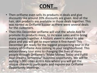 CONT… 
• Then oriflame even sells its products in deals and give 
discounts like around 20% discounts are given. And all the 
hair, skin products are available in those deals together. This 
was named as Oriflame bazaar as there were several deals 
for the customers. 
• Then this December oriflame will visit the whole Asia to 
promote its products more, to increase sales and to bring 
many people together. A historic event is about to take 
place and you will get to experience it first-hand! This 
December get ready for the biggest prospecting tour in the 
history of Oriflame Asia coming to your neighborhood. This 
extraordinary tour aims to changing the lives of many 
people through Oriflame’s “Make Money Today and Fulfill 
Your Dreams Tomorrow” business opportunity. We will be 
visiting 1,000 cities across Asia where you will get the 
unique chance to participate and explore our Oriflame 
Opportunity Meetings. 
 