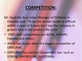 COMPETITION: 
Mr. Saad the Area Sales Manager of Oriflame in 
Pakistan said, “To be the market leader is difficult 
within a pace of 3 years but I see the company in 
growth face of the product life cycle.” 
• ORIFLAME competitors are AVON, AMWAY, 
Faberlic and others. 
• AVON has always been the biggest competitor of 
ORIFLAME. 
• ORIFLAME has indirect competitors too- such as 
LOREAL, MAYBELLINE, MADONNA. 
 