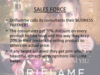 SALES FORCE 
• Oriflamme calls its consultants their BUSINESS 
PARTNERS 
• The consultants get 20% discount on every 
product he/she buys and this way they keep 
20% in their pockets by selling product to 
others on actual price. 
• If any target achieved they get pins which are 
beautiful, attractive recognitions like some 
badge. 
 