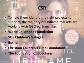 CSR 
• To help them identify the right projects to 
support, the majority of Oriflame markets are 
working with NGO partners like; 
• World Childhood Foundation 
• SOS Children’s Villages 
• Bethel 
• Christian Children’s Fund Foundation 
• The Foundation of Goodness 
 