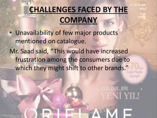 CHALLENGES FACED BY THE 
COMPANY 
• Unavailability of few major products 
mentioned on catalogue. 
Mr. Saad said, “This would have increased 
frustration among the consumers due to 
which they might shift to other brands.” 
 