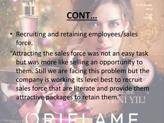 CONT… 
• Recruiting and retaining employees/sales 
force. 
“Attracting the sales force was not an easy task 
but was more like selling an opportunity to 
them. Still we are facing this problem but the 
company is working its level best to recruit 
sales force that are literate and provide them 
attractive packages to retain them.” 
 