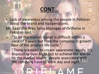 CONT… 
• Lack of awareness among the people in Pakistan 
about the brand and its operations. 
Mr. Saad the Area Sales Manager of Oriflame in 
Pakistan said, 
o “To be the market leader is difficult within a 
pace of 3 years but I see the company in growth 
face of the product life cycle.” 
o “There is a need to create awareness rapidly. It’s 
impossible over night but to achieve the aim to 
be the market leader; people associated with 
the company have to work day and night.” 
 