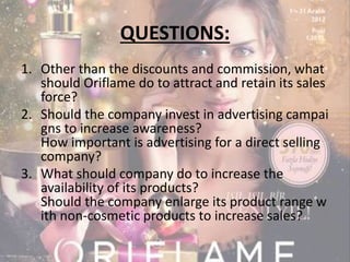 QUESTIONS: 
1. Other than the discounts and commission, what 
should Oriflame do to attract and retain its sales 
force? 
2. Should the company invest in advertising campai 
gns to increase awareness? 
How important is advertising for a direct selling 
company? 
3. What should company do to increase the 
availability of its products? 
Should the company enlarge its product range w 
ith non-cosmetic products to increase sales? 
 