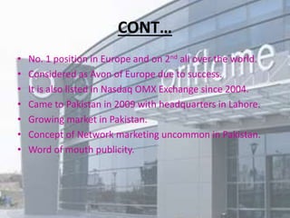 CONT… 
• No. 1 position in Europe and on 2nd all over the world. 
• Considered as Avon of Europe due to success. 
• It is also listed in Nasdaq OMX Exchange since 2004. 
• Came to Pakistan in 2009 with headquarters in Lahore. 
• Growing market in Pakistan. 
• Concept of Network marketing uncommon in Pakistan. 
• Word of mouth publicity. 
 